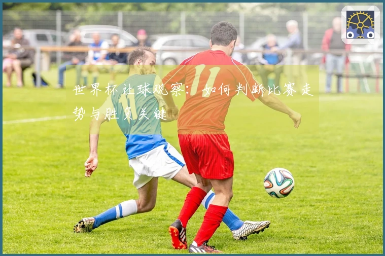 世界杯让球观察：如何判断比赛走势与胜负关键